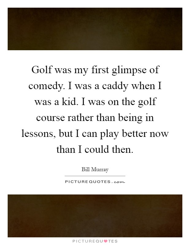 Golf was my first glimpse of comedy. I was a caddy when I was a kid. I was on the golf course rather than being in lessons, but I can play better now than I could then. Picture Quote #1
