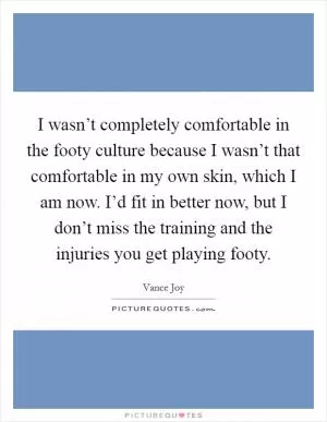 I wasn’t completely comfortable in the footy culture because I wasn’t that comfortable in my own skin, which I am now. I’d fit in better now, but I don’t miss the training and the injuries you get playing footy Picture Quote #1