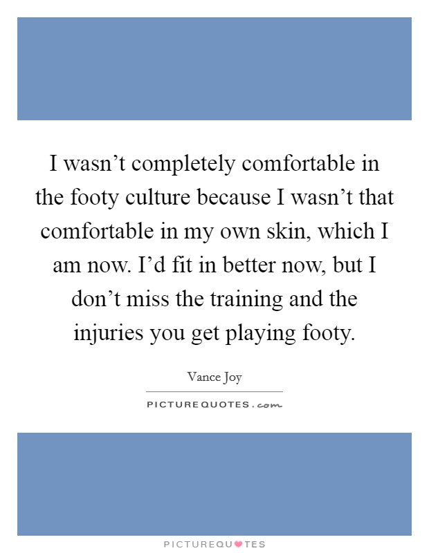 I wasn't completely comfortable in the footy culture because I wasn't that comfortable in my own skin, which I am now. I'd fit in better now, but I don't miss the training and the injuries you get playing footy. Picture Quote #1