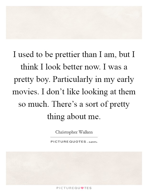 I used to be prettier than I am, but I think I look better now. I was a pretty boy. Particularly in my early movies. I don't like looking at them so much. There's a sort of pretty thing about me. Picture Quote #1