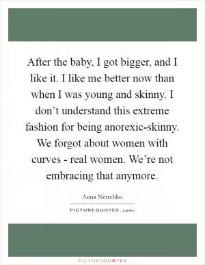 After the baby, I got bigger, and I like it. I like me better now than when I was young and skinny. I don’t understand this extreme fashion for being anorexic-skinny. We forgot about women with curves - real women. We’re not embracing that anymore Picture Quote #1