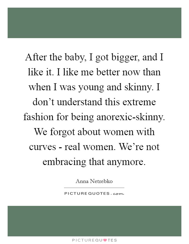 After the baby, I got bigger, and I like it. I like me better now than when I was young and skinny. I don't understand this extreme fashion for being anorexic-skinny. We forgot about women with curves - real women. We're not embracing that anymore. Picture Quote #1