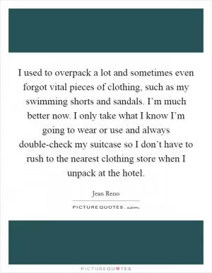 I used to overpack a lot and sometimes even forgot vital pieces of clothing, such as my swimming shorts and sandals. I’m much better now. I only take what I know I’m going to wear or use and always double-check my suitcase so I don’t have to rush to the nearest clothing store when I unpack at the hotel Picture Quote #1