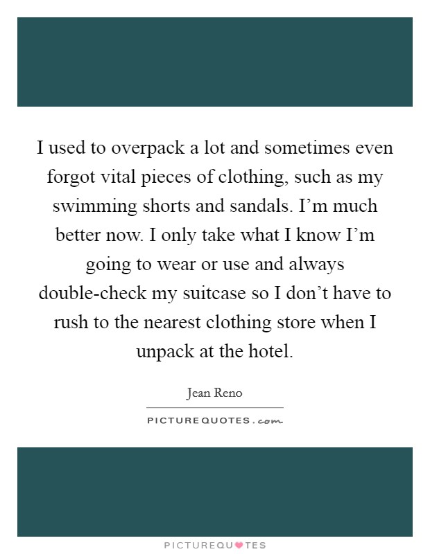 I used to overpack a lot and sometimes even forgot vital pieces of clothing, such as my swimming shorts and sandals. I'm much better now. I only take what I know I'm going to wear or use and always double-check my suitcase so I don't have to rush to the nearest clothing store when I unpack at the hotel. Picture Quote #1