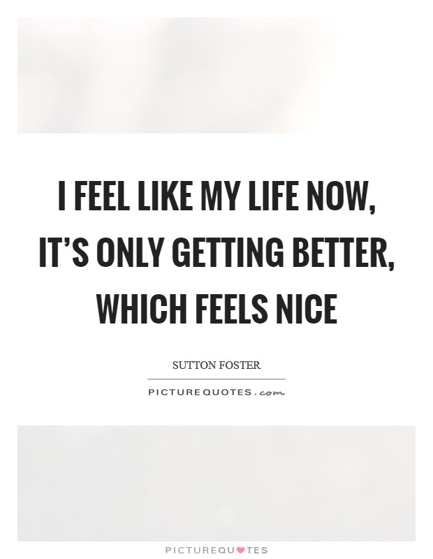 I feel like my life now, it’s only getting better, which feels nice Picture Quote #1