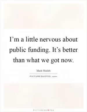 I’m a little nervous about public funding. It’s better than what we got now Picture Quote #1