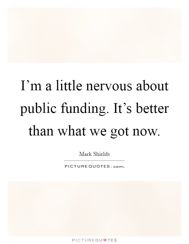 I'm a little nervous about public funding. It's better than what we got now. Picture Quote #1