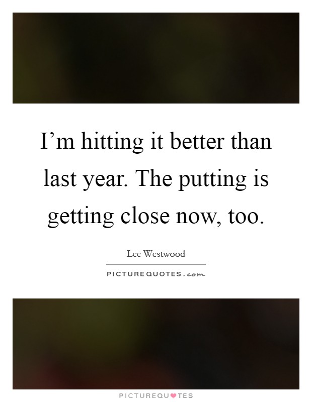 I'm hitting it better than last year. The putting is getting close now, too. Picture Quote #1