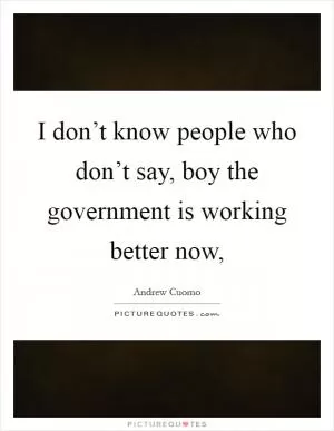 I don’t know people who don’t say, boy the government is working better now, Picture Quote #1