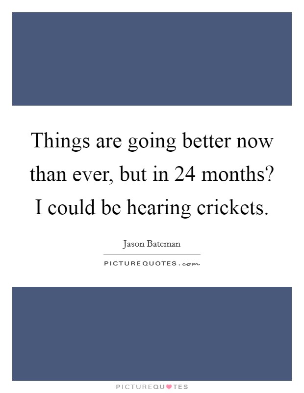 Things are going better now than ever, but in 24 months? I could be hearing crickets. Picture Quote #1
