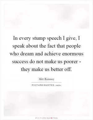 In every stump speech I give, I speak about the fact that people who dream and achieve enormous success do not make us poorer - they make us better off Picture Quote #1