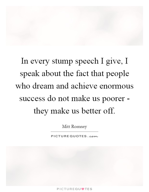In every stump speech I give, I speak about the fact that people who dream and achieve enormous success do not make us poorer - they make us better off. Picture Quote #1