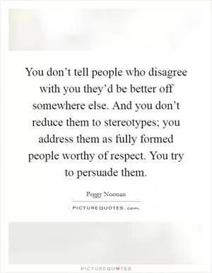 You don’t tell people who disagree with you they’d be better off somewhere else. And you don’t reduce them to stereotypes; you address them as fully formed people worthy of respect. You try to persuade them Picture Quote #1