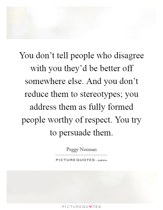 You don't tell people who disagree with you they'd be better off somewhere else. And you don't reduce them to stereotypes; you address them as fully formed people worthy of respect. You try to persuade them. Picture Quote #1