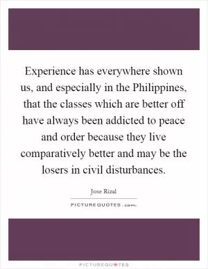 Experience has everywhere shown us, and especially in the Philippines, that the classes which are better off have always been addicted to peace and order because they live comparatively better and may be the losers in civil disturbances Picture Quote #1