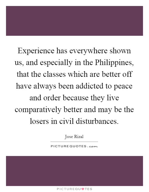 Experience has everywhere shown us, and especially in the Philippines, that the classes which are better off have always been addicted to peace and order because they live comparatively better and may be the losers in civil disturbances. Picture Quote #1