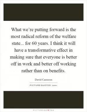 What we’re putting forward is the most radical reform of the welfare state... for 60 years. I think it will have a transformative effect in making sure that everyone is better off in work and better off working rather than on benefits Picture Quote #1