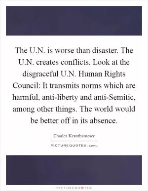 The U.N. is worse than disaster. The U.N. creates conflicts. Look at the disgraceful U.N. Human Rights Council: It transmits norms which are harmful, anti-liberty and anti-Semitic, among other things. The world would be better off in its absence Picture Quote #1