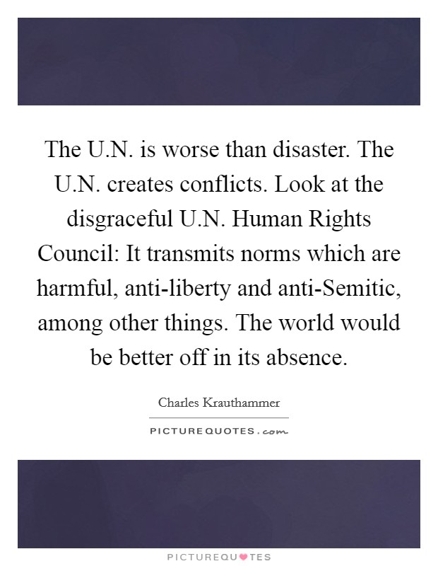 The U.N. is worse than disaster. The U.N. creates conflicts. Look at the disgraceful U.N. Human Rights Council: It transmits norms which are harmful, anti-liberty and anti-Semitic, among other things. The world would be better off in its absence. Picture Quote #1