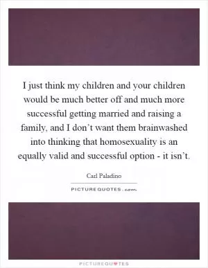 I just think my children and your children would be much better off and much more successful getting married and raising a family, and I don’t want them brainwashed into thinking that homosexuality is an equally valid and successful option - it isn’t Picture Quote #1