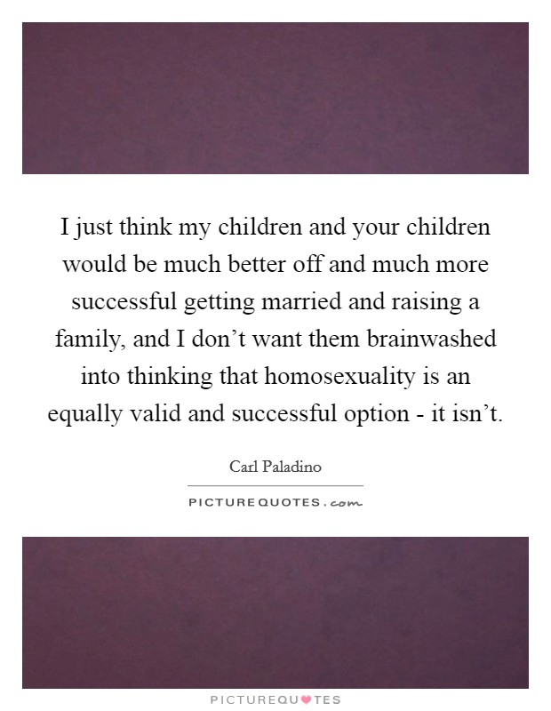 I just think my children and your children would be much better off and much more successful getting married and raising a family, and I don't want them brainwashed into thinking that homosexuality is an equally valid and successful option - it isn't. Picture Quote #1