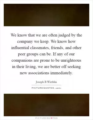 We know that we are often judged by the company we keep. We know how influential classmates, friends, and other peer groups can be. If any of our companions are prone to be unrighteous in their living, we are better off seeking new associations immediately Picture Quote #1