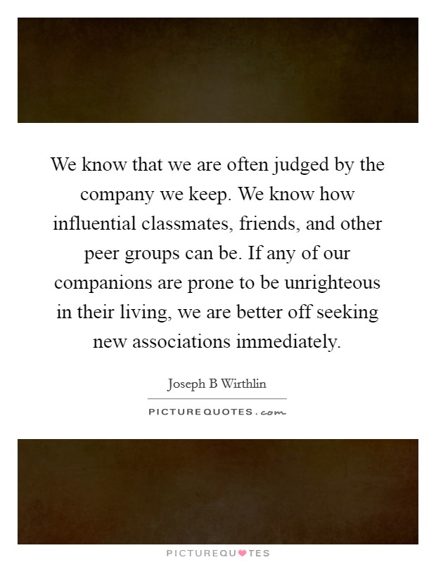 We know that we are often judged by the company we keep. We know how influential classmates, friends, and other peer groups can be. If any of our companions are prone to be unrighteous in their living, we are better off seeking new associations immediately. Picture Quote #1