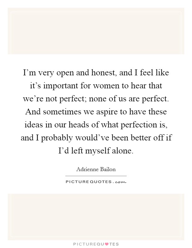 I'm very open and honest, and I feel like it's important for women to hear that we're not perfect; none of us are perfect. And sometimes we aspire to have these ideas in our heads of what perfection is, and I probably would've been better off if I'd left myself alone. Picture Quote #1