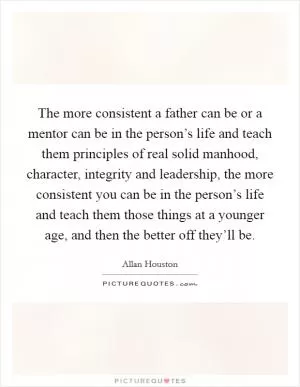 The more consistent a father can be or a mentor can be in the person’s life and teach them principles of real solid manhood, character, integrity and leadership, the more consistent you can be in the person’s life and teach them those things at a younger age, and then the better off they’ll be Picture Quote #1