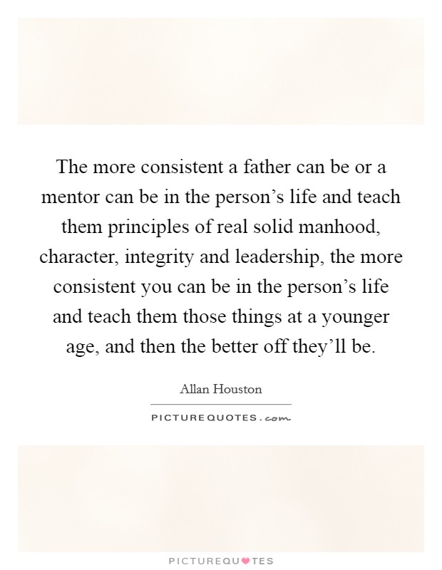 The more consistent a father can be or a mentor can be in the person's life and teach them principles of real solid manhood, character, integrity and leadership, the more consistent you can be in the person's life and teach them those things at a younger age, and then the better off they'll be. Picture Quote #1