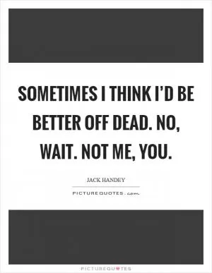 Sometimes I think I’d be better off dead. No, wait. Not me, you Picture Quote #1