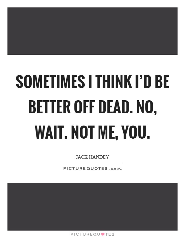 Sometimes I think I'd be better off dead. No, wait. Not me, you. Picture Quote #1