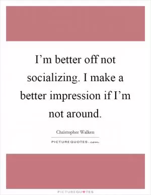 I’m better off not socializing. I make a better impression if I’m not around Picture Quote #1