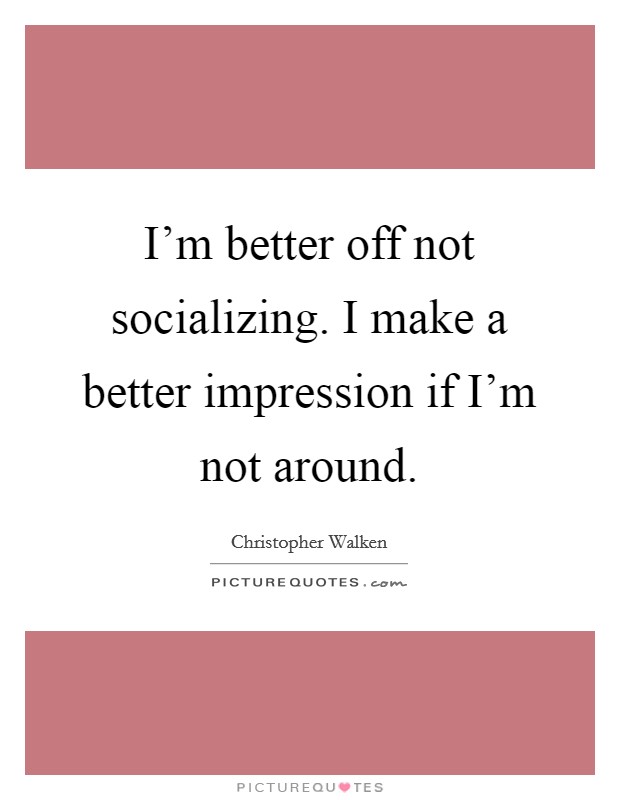 I'm better off not socializing. I make a better impression if I'm not around. Picture Quote #1