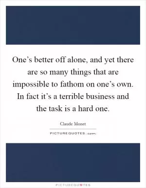 One’s better off alone, and yet there are so many things that are impossible to fathom on one’s own. In fact it’s a terrible business and the task is a hard one Picture Quote #1
