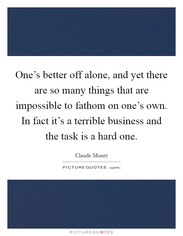 One's better off alone, and yet there are so many things that are impossible to fathom on one's own. In fact it's a terrible business and the task is a hard one. Picture Quote #1