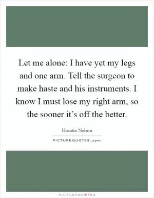 Let me alone: I have yet my legs and one arm. Tell the surgeon to make haste and his instruments. I know I must lose my right arm, so the sooner it’s off the better Picture Quote #1