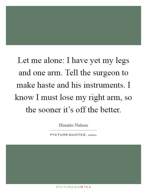 Let me alone: I have yet my legs and one arm. Tell the surgeon to make haste and his instruments. I know I must lose my right arm, so the sooner it's off the better. Picture Quote #1