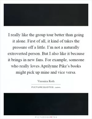 I really like the group tour better than going it alone. First of all, it kind of takes the pressure off a little. I’m not a naturally extroverted person. But I also like it because it brings in new fans. For example, someone who really loves Aprilynne Pike’s books might pick up mine and vice versa Picture Quote #1