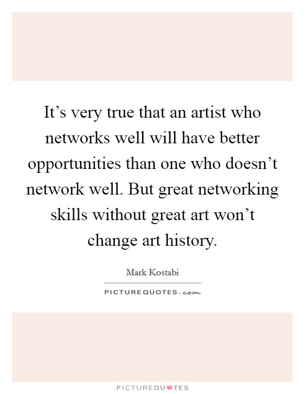 It's very true that an artist who networks well will have better opportunities than one who doesn't network well. But great networking skills without great art won't change art history. Picture Quote #1