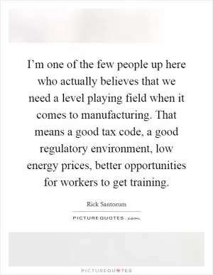 I’m one of the few people up here who actually believes that we need a level playing field when it comes to manufacturing. That means a good tax code, a good regulatory environment, low energy prices, better opportunities for workers to get training Picture Quote #1
