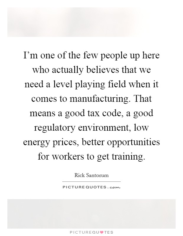 I'm one of the few people up here who actually believes that we need a level playing field when it comes to manufacturing. That means a good tax code, a good regulatory environment, low energy prices, better opportunities for workers to get training. Picture Quote #1
