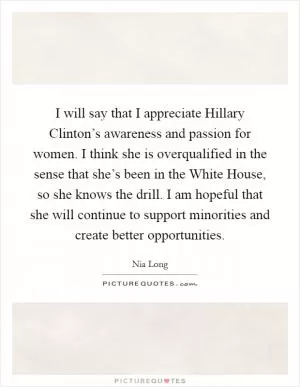 I will say that I appreciate Hillary Clinton’s awareness and passion for women. I think she is overqualified in the sense that she’s been in the White House, so she knows the drill. I am hopeful that she will continue to support minorities and create better opportunities Picture Quote #1
