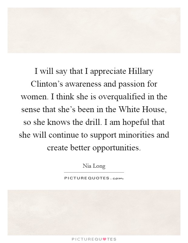 I will say that I appreciate Hillary Clinton's awareness and passion for women. I think she is overqualified in the sense that she's been in the White House, so she knows the drill. I am hopeful that she will continue to support minorities and create better opportunities. Picture Quote #1