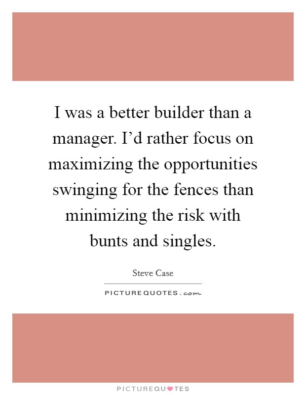 I was a better builder than a manager. I'd rather focus on maximizing the opportunities swinging for the fences than minimizing the risk with bunts and singles. Picture Quote #1