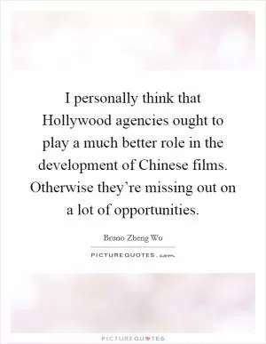 I personally think that Hollywood agencies ought to play a much better role in the development of Chinese films. Otherwise they’re missing out on a lot of opportunities Picture Quote #1