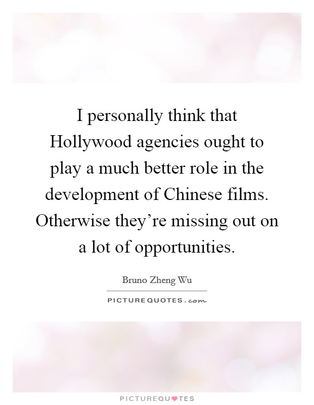 I personally think that Hollywood agencies ought to play a much better role in the development of Chinese films. Otherwise they're missing out on a lot of opportunities. Picture Quote #1