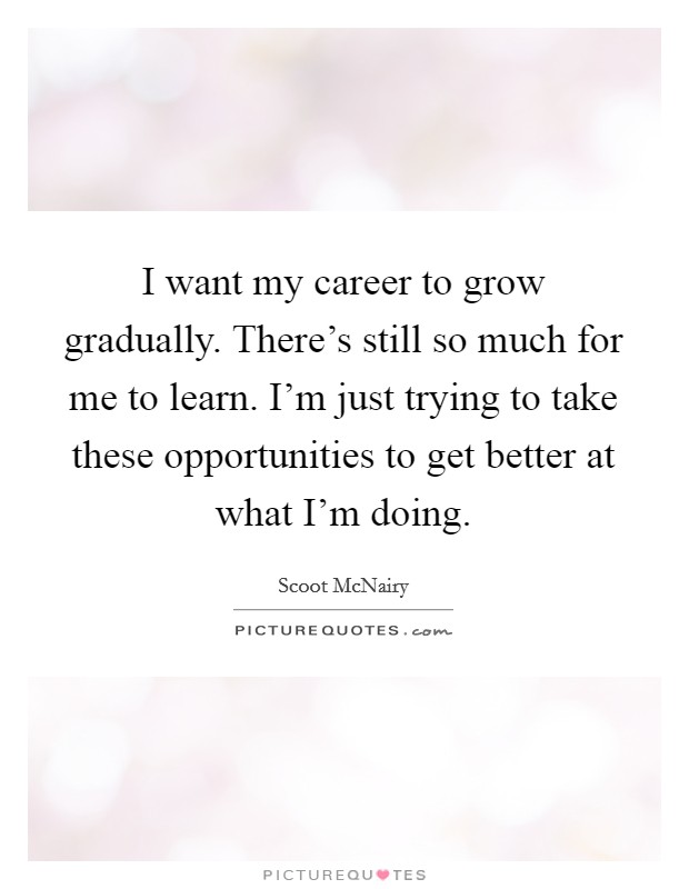 I want my career to grow gradually. There's still so much for me to learn. I'm just trying to take these opportunities to get better at what I'm doing. Picture Quote #1
