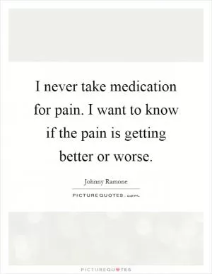 I never take medication for pain. I want to know if the pain is getting better or worse Picture Quote #1