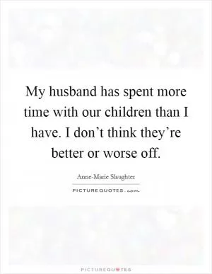 My husband has spent more time with our children than I have. I don’t think they’re better or worse off Picture Quote #1
